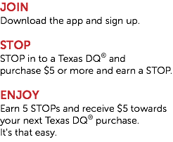 JOIN Download the app and sign up. STOP STOP in to a Texas DQ® and 
purchase $5 or more and earn a STOP. ENJOY Earn 5 STOPs and receive $5 towards your next Texas DQ® purchase. 
It's that easy.